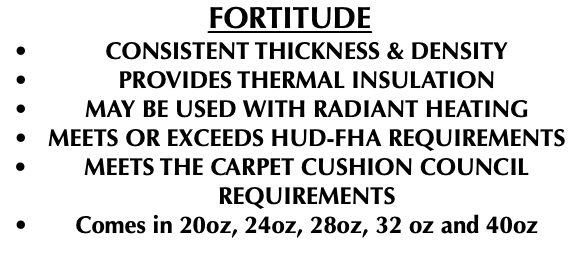 FORTITUDE CONSISTENT THICKNESS & DENSITY PROVIDES THERMAL INSULATION MAY BE USED WITH RADIANT HEATING MEETS OR EXCEEDS HUD-FHA REQUIREMENTS MEETS THE CARPET CUSHION COUNCIL REQUIREMENTS Comes in 20oz, 24oz, 28oz, 32 oz and 40oz 