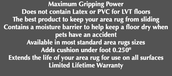 Maximum Gripping Power Does not contain Latex or PVC for LVT floors The best product to keep your area rug from sliding Contains a moisture barrier to help keep a floor dry when pets have an accident Available in most standard area rugs sizes Adds cushion under foot 0.250" Extends the life of your area rug for use on all surfaces Limited Lifetime Warranty 