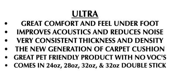  ULTRA GREAT COMFORT AND FEEL UNDER FOOT IMPROVES ACOUSTICS AND REDUCES NOISE VERY CONSISTENT THICKNESS AND DENSITY THE NEW GENERATION OF CARPET CUSHION GREAT PET FRIENDLY PRODUCT WITH NO VOC'S COMES IN 24oz, 28oz, 32oz, & 32oz DOUBLE STICK