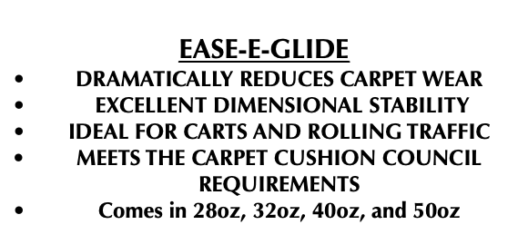  EASE-E-GLIDE DRAMATICALLY REDUCES CARPET WEAR EXCELLENT DIMENSIONAL STABILITY IDEAL FOR CARTS AND ROLLING TRAFFIC MEETS THE CARPET CUSHION COUNCIL REQUIREMENTS Comes in 28oz, 32oz, 40oz, and 50oz 