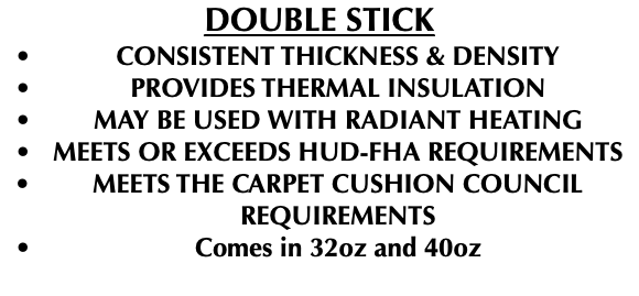 DOUBLE STICK CONSISTENT THICKNESS & DENSITY PROVIDES THERMAL INSULATION MAY BE USED WITH RADIANT HEATING MEETS OR EXCEEDS HUD-FHA REQUIREMENTS MEETS THE CARPET CUSHION COUNCIL REQUIREMENTS Comes in 32oz and 40oz 